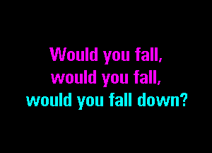 Would you fall,

would you fall,
would you fall down?