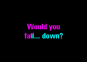 Would you

fall... down?