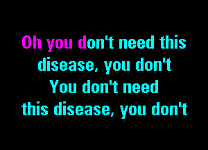 Oh you don't need this
disease, you don't

You don't need
this disease, you don't