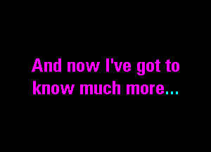 And now I've got to

know much more...