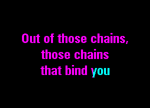 Out of those chains,

those chains
that bind you