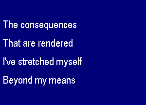 The consequences

That are rendered

I've stretched myself

Beyond my means