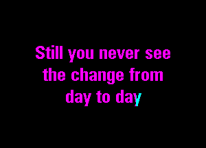 Still you never see

the change from
day to day