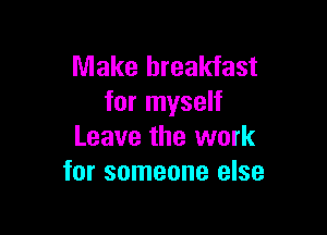 Make breakfast
for myself

Leave the work
for someone else