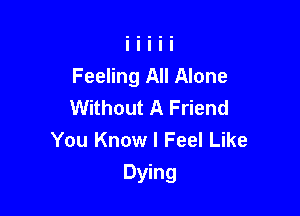 Feeling All Alone
Without A Friend
You Know I Feel Like

Dying
