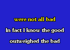 were not all bad

In fact I lmow the good

outweighed the bad