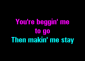 You're beggin' me

to go
Then makin' me stay