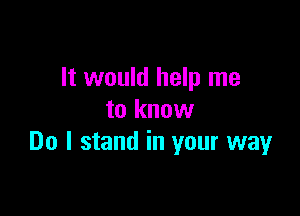 It would help me

to know
Do I stand in your way