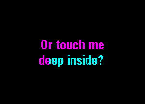 0r touch me

deep inside?