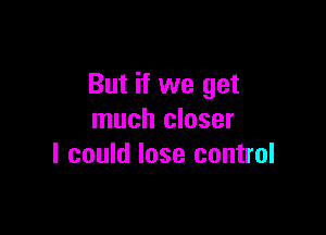 But if we get

much closer
I could lose control