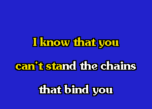 I know that you

can't stand the chains

that bind you