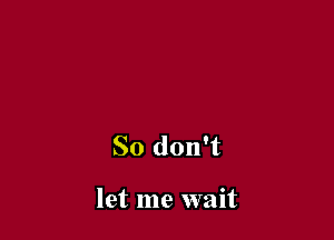 So don't

let me wait