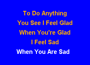 To Do Anything
You See I Feel Glad

When You're Glad
I Feel Sad
When You Are Sad