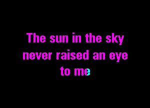 The sun in the sky

never raised an eye
to me