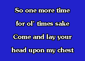 So one more time

for 01' times sake

Come and lay your

head upon my chest I