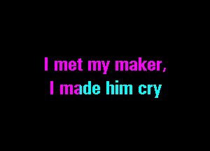 I met my maker,

I made him cry
