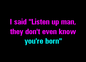 I said Listen up man,

they don't even know
you're born