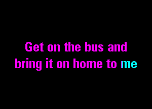 Get on the bus and

bring it on home to me