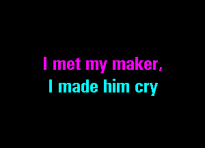 I met my maker,

I made him cry