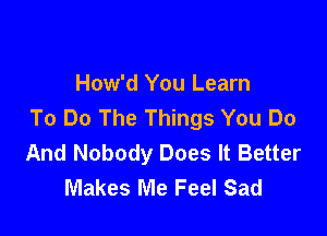 How'd You Learn
To Do The Things You Do

And Nobody Does It Better
Makes Me Feel Sad