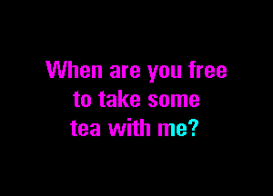 When are you free

to take some
tea with me?