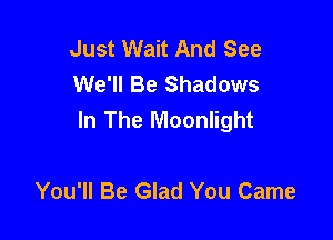 Just Wait And See
We'll Be Shadows
In The Moonlight

You'll Be Glad You Came