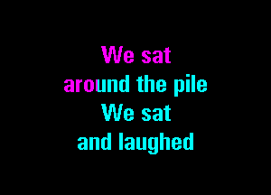 We sat
around the pile

We sat
andlaughed
