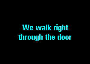 We walk right

through the door