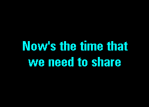 Now's the time that

we need to share