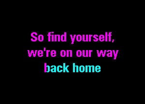 So find yourself,

we're on our way
back home