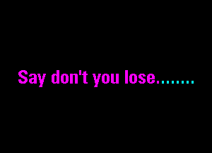 Say don't you lose ........