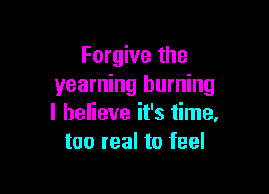 Forgive the
yearning burning

I believe it's time,
too real to feel