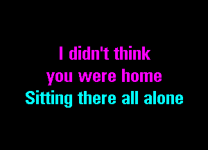 I didn't think

you were home
Sitting there all alone