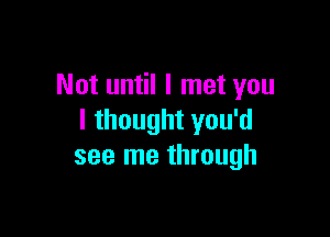 Not until I met you

I thought you'd
see me through