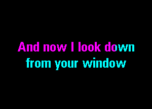 And now I look down

from your window