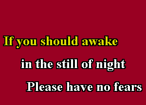 If you should awake
in the still of night

Please have no fears