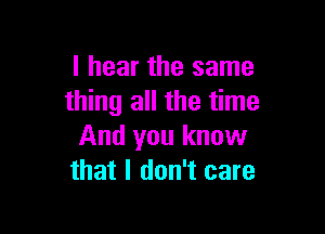 I hear the same
thing all the time

And you know
that I don't care