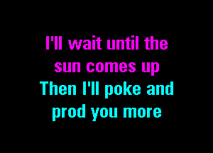 I'll wait until the
sun comes up

Then I'll poke and
prod you more