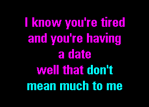 I know you're tired
and you're having

a date
well that don't
mean much to me