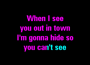 When I see
you out in town

I'm gonna hide so
you can't see