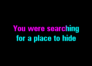 You were searching

for a place to hide