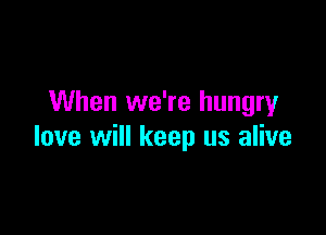 When we're hungry

love will keep us alive