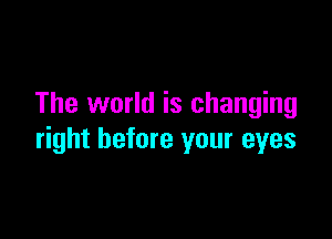 The world is changing

right before your eyes