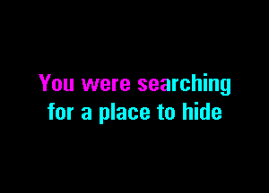 You were searching

for a place to hide