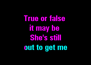 True or false
it may be

She's still
out to get me