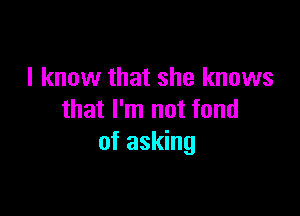 I know that she knows

that I'm not fond
of asking