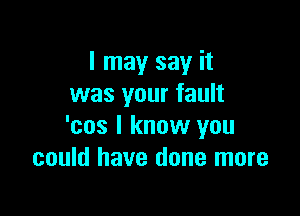 I may say it
was your fault

'cos I know you
could have done more