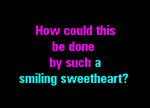 How could this
be done

by such a
smiling sweetheart?