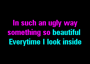 In such an ugly way

something so beautiful
Everytime I look inside