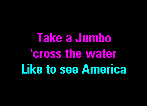 Take a Jumbo

'cross the water
Like to see America